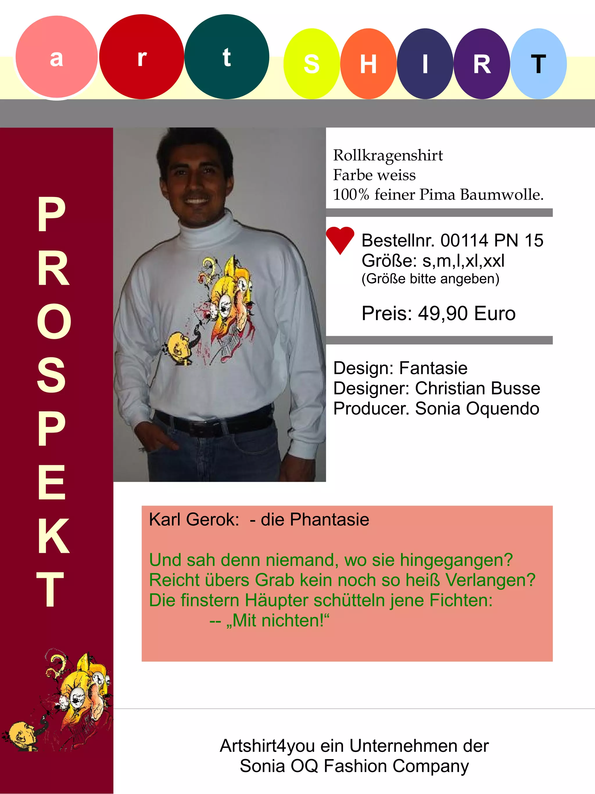 a   r            t        S      H        I      R       T


                              Rollkragenshirt
                              Farbe weiss
                              100% feiner Pima Baumwolle.
P                                Bestellnr. 00114 PN 15

R                                Größe: s,m,l,xl,xxl
                                 (Größe bitte angeben)


O                                Preis: 49,90 Euro


S                             Design: Fantasie
                              Designer: Christian Busse
                              Producer. Sonia Oquendo
P
E
        Karl Gerok: - die Phantasie
K       Und sah denn niemand, wo sie hingegangen?

T       Reicht übers Grab kein noch so heiß Verlangen?
        Die finstern Häupter schütteln jene Fichten:
                -- „Mit nichten!“




                Artshirt4you ein Unternehmen der
                  Sonia OQ Fashion Company
 