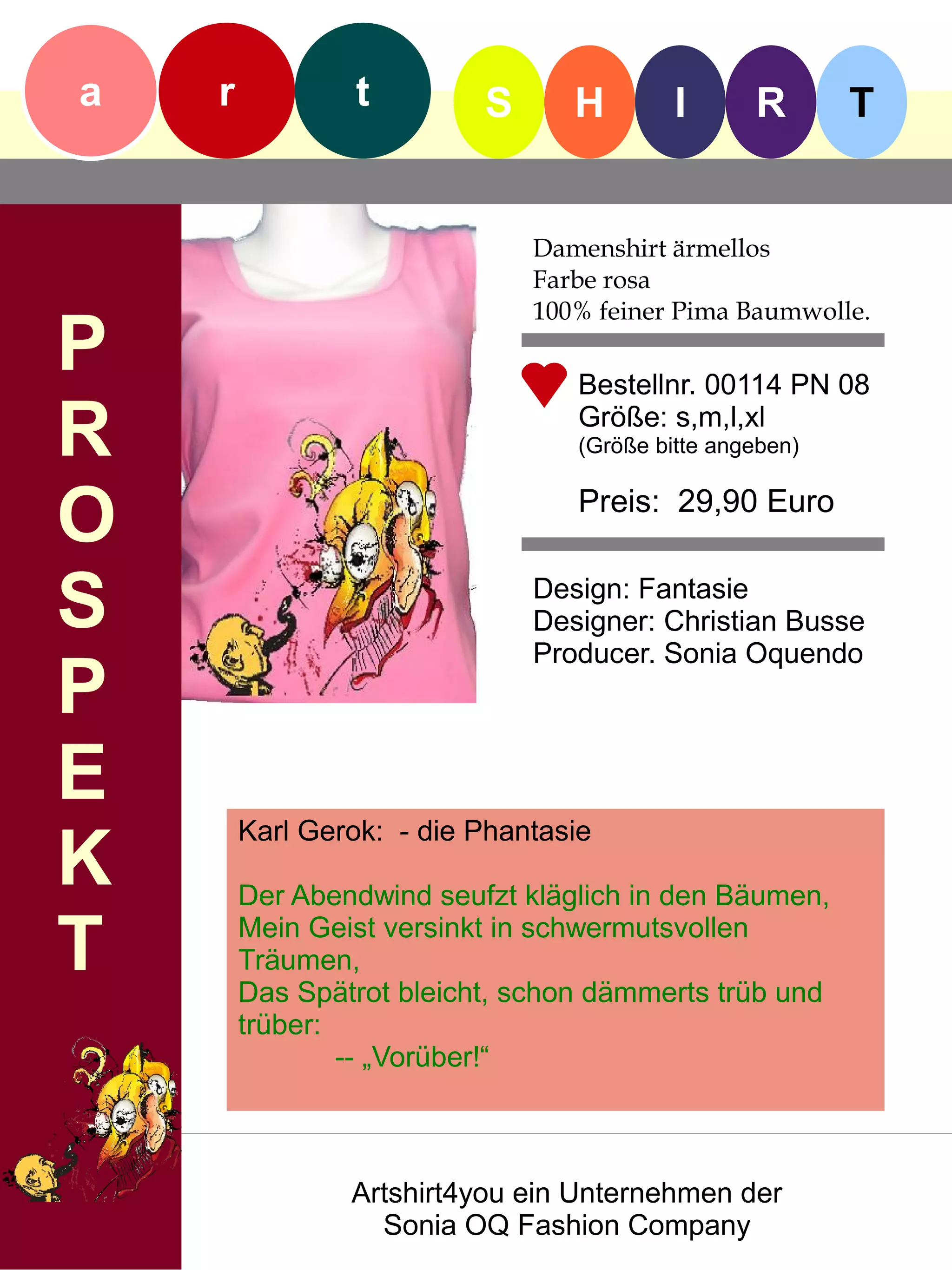 a   r            t        S      H        I      R       T


                              Damenshirt ärmellos
                              Farbe rosa
                              100% feiner Pima Baumwolle.
P                                Bestellnr. 00114 PN 08

R                                Größe: s,m,l,xl
                                 (Größe bitte angeben)


O                                Preis: 29,90 Euro


S                             Design: Fantasie
                              Designer: Christian Busse
                              Producer. Sonia Oquendo
P
E
        Karl Gerok: - die Phantasie
K       Der Abendwind seufzt kläglich in den Bäumen,

T       Mein Geist versinkt in schwermutsvollen
        Träumen,
        Das Spätrot bleicht, schon dämmerts trüb und
        trüber:
                -- „Vorüber!“



                Artshirt4you ein Unternehmen der
                  Sonia OQ Fashion Company
 