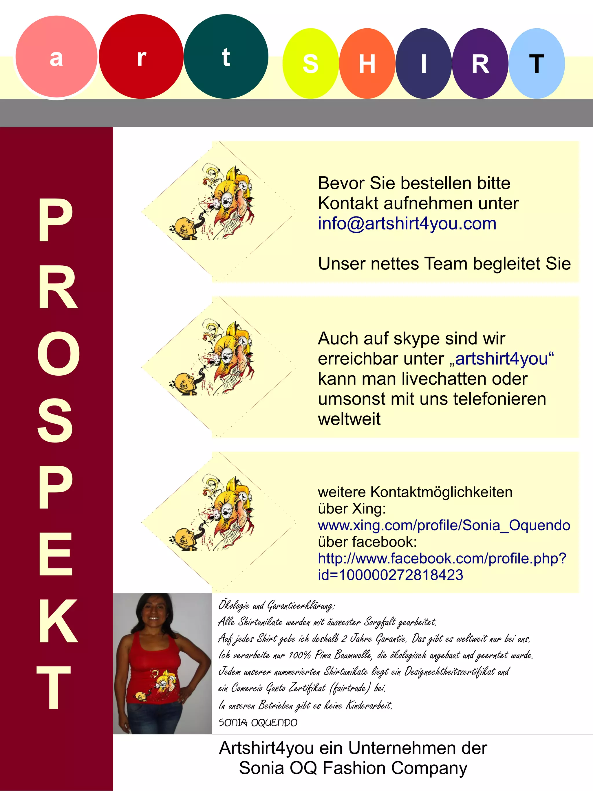 a   r   t                     S             H                I            R               T



                                  Bevor Sie bestellen bitte

P
                                  Kontakt aufnehmen unter
                                  info@artshirt4you.com

                                  Unser nettes Team begleitet Sie

R
O
                                  Auch auf skype sind wir
                                  erreichbar unter „artshirt4you“
                                  kann man livechatten oder


S
                                  umsonst mit uns telefonieren
                                  weltweit



P                                 weitere Kontaktmöglichkeiten
                                  über Xing:
                                  www.xing.com/profile/Sonia_Oquendo


E                                 über facebook:
                                  http://www.facebook.com/profile.php?
                                  id=100000272818423



K
        Ökologie und Garantieerklärung:
        Alle Shirtunikate werden mit äussester Sorgfalt gearbeitet.
        Auf jedes Shirt gebe ich deshalb 2 Jahre Garantie. Das gibt es weltweit nur bei uns.
        Ich verarbeite nur 100% Pima Baumwolle, die ökologisch angebaut und geerntet wurde.


T
        Jedem unserer nummerierten Shirtunikate liegt ein Designechtheitszertifikat und
        ein Comercio Gusto Zertifikat (fairtrade) bei.
        In unseren Betrieben gibt es keine Kinderarbeit.
        SONIA OQUENDO
        Artshirt4you ein Unternehmen der
          Sonia OQ Fashion Company
 