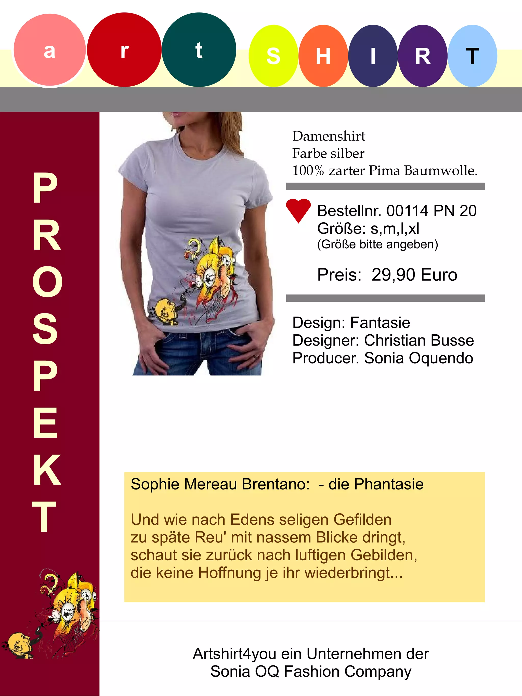 a   r            t         S      H        I      R       T


                               Damenshirt
                               Farbe silber
                               100% zarter Pima Baumwolle.
P                                 Bestellnr. 00114 PN 20

R                                 Größe: s,m,l,xl
                                  (Größe bitte angeben)


O                                 Preis: 29,90 Euro


S                              Design: Fantasie
                               Designer: Christian Busse
                               Producer. Sonia Oquendo
P
E
K       Sophie Mereau Brentano: - die Phantasie

T       Und wie nach Edens seligen Gefilden
        zu späte Reu' mit nassem Blicke dringt,
        schaut sie zurück nach luftigen Gebilden,
        die keine Hoffnung je ihr wiederbringt...




                Artshirt4you ein Unternehmen der
                  Sonia OQ Fashion Company
 