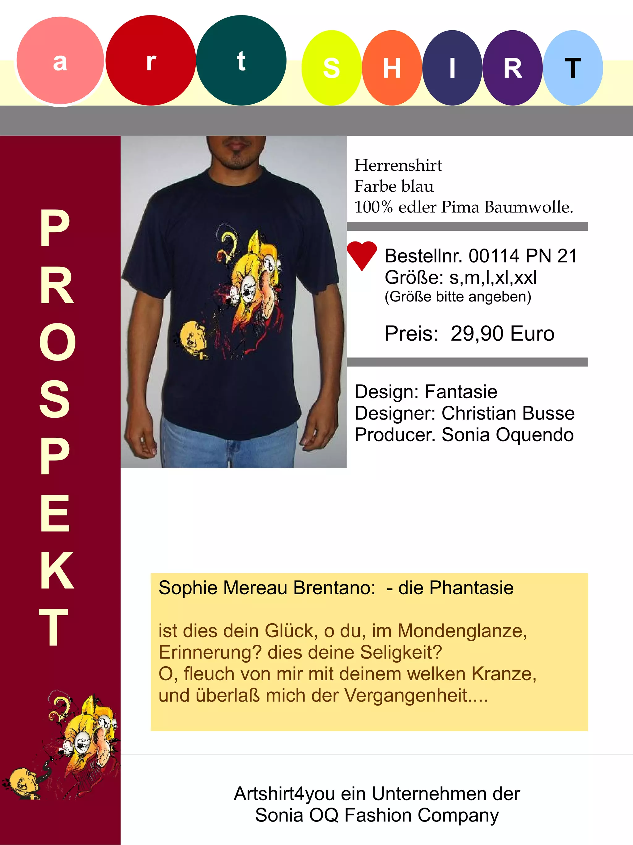 a   r           t         S      H        I      R       T


                              Herrenshirt
                              Farbe blau
                              100% edler Pima Baumwolle.
P                                Bestellnr. 00114 PN 21

R                                Größe: s,m,l,xl,xxl
                                 (Größe bitte angeben)


O                                Preis: 29,90 Euro


S                             Design: Fantasie
                              Designer: Christian Busse
                              Producer. Sonia Oquendo
P
E
K       Sophie Mereau Brentano: - die Phantasie

T       ist dies dein Glück, o du, im Mondenglanze,
        Erinnerung? dies deine Seligkeit?
        O, fleuch von mir mit deinem welken Kranze,
        und überlaß mich der Vergangenheit....




                Artshirt4you ein Unternehmen der
                  Sonia OQ Fashion Company
 