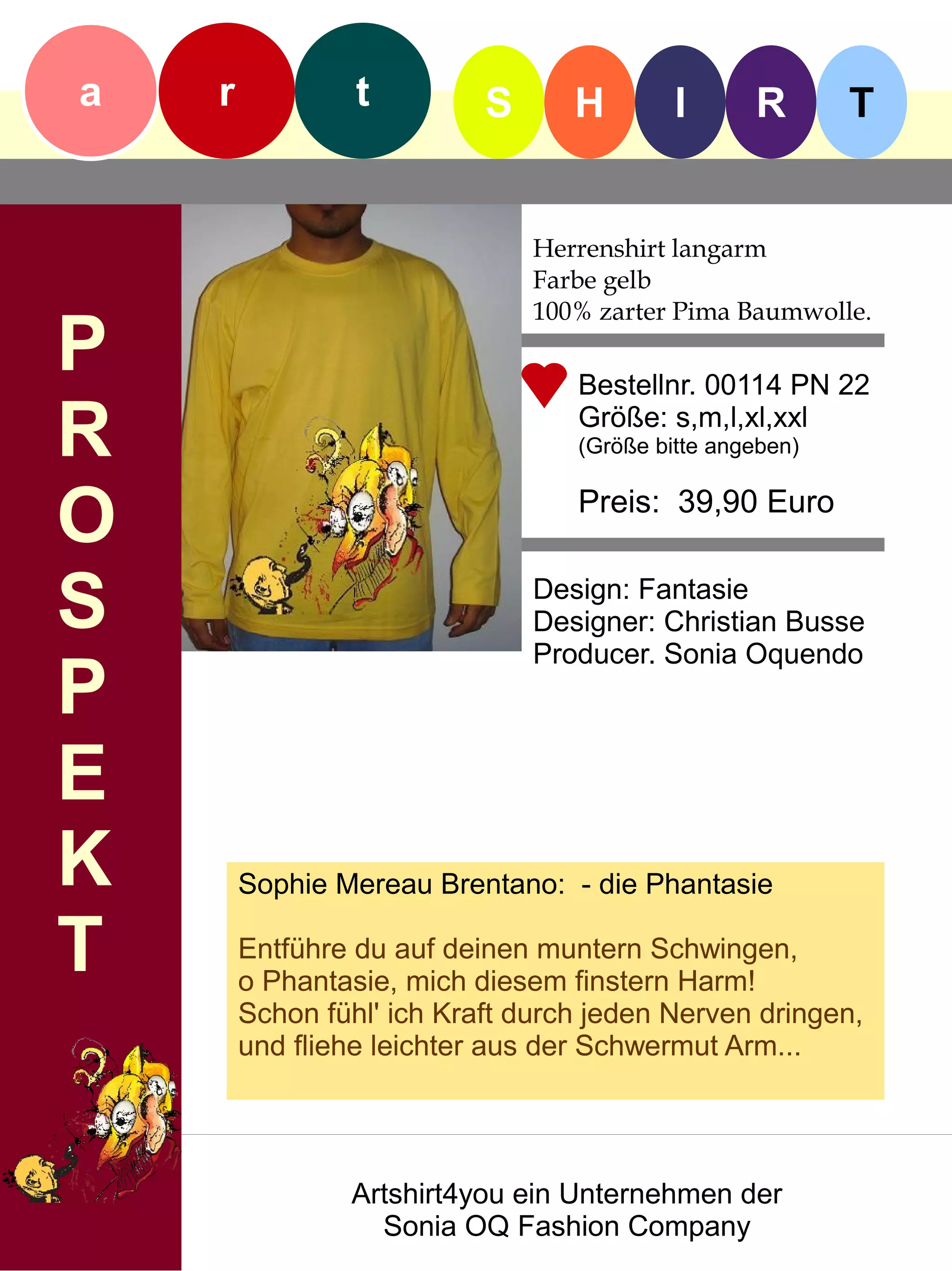 a   r            t         S      H        I      R       T


                               Herrenshirt langarm
                               Farbe gelb
                               100% zarter Pima Baumwolle.
P                                 Bestellnr. 00114 PN 22

R                                 Größe: s,m,l,xl,xxl
                                  (Größe bitte angeben)


O                                 Preis: 39,90 Euro


S                              Design: Fantasie
                               Designer: Christian Busse
                               Producer. Sonia Oquendo
P
E
K       Sophie Mereau Brentano: - die Phantasie

T       Entführe du auf deinen muntern Schwingen,
        o Phantasie, mich diesem finstern Harm!
        Schon fühl' ich Kraft durch jeden Nerven dringen,
        und fliehe leichter aus der Schwermut Arm...




                Artshirt4you ein Unternehmen der
                  Sonia OQ Fashion Company
 