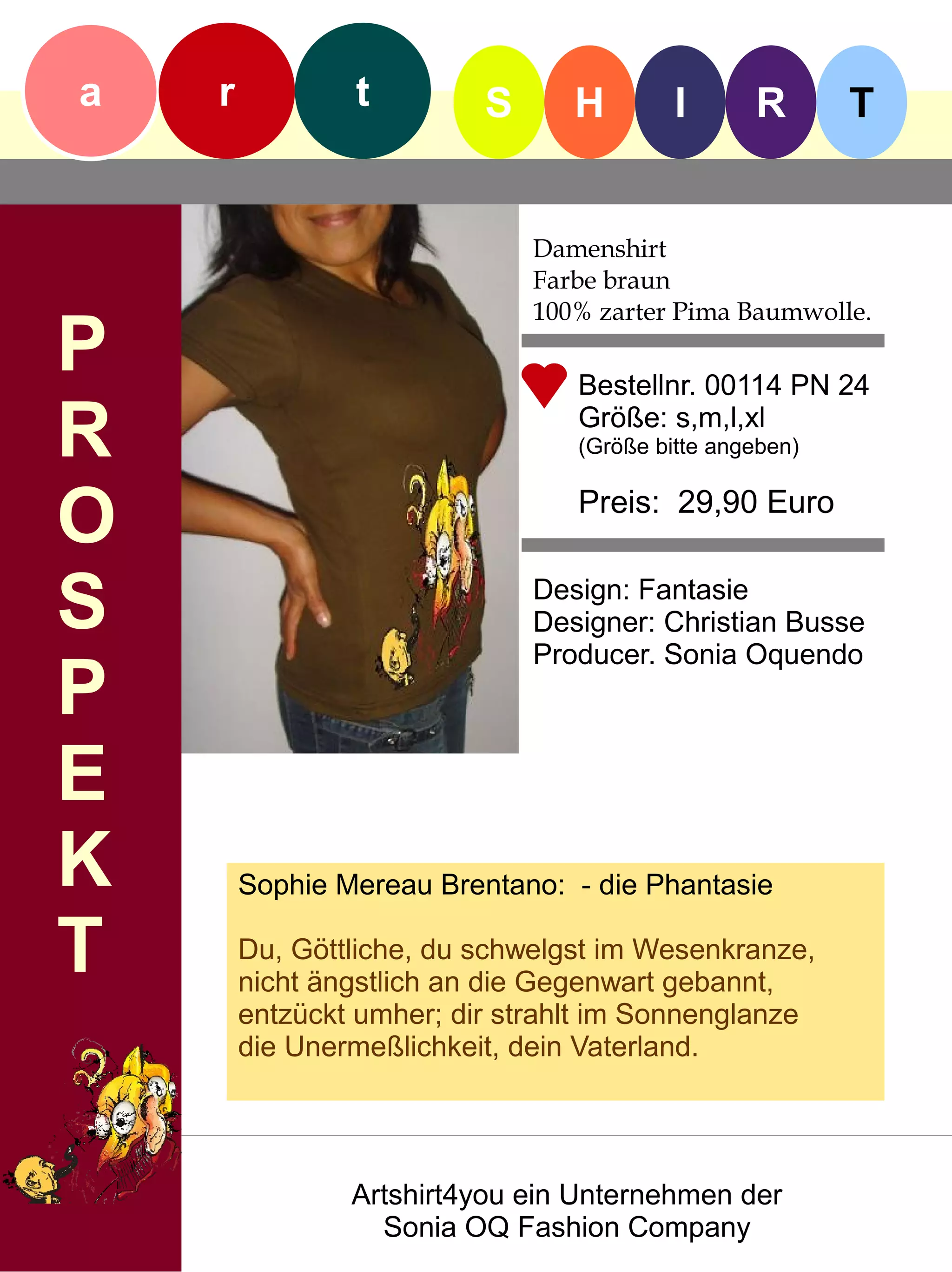 a   r           t         S      H        I      R       T


                              Damenshirt
                              Farbe braun
                              100% zarter Pima Baumwolle.
P                                Bestellnr. 00114 PN 24

R                                Größe: s,m,l,xl
                                 (Größe bitte angeben)


O                                Preis: 29,90 Euro


S                             Design: Fantasie
                              Designer: Christian Busse
                              Producer. Sonia Oquendo
P
E
K       Sophie Mereau Brentano: - die Phantasie

T       Du, Göttliche, du schwelgst im Wesenkranze,
        nicht ängstlich an die Gegenwart gebannt,
        entzückt umher; dir strahlt im Sonnenglanze
        die Unermeßlichkeit, dein Vaterland.




                Artshirt4you ein Unternehmen der
                  Sonia OQ Fashion Company
 