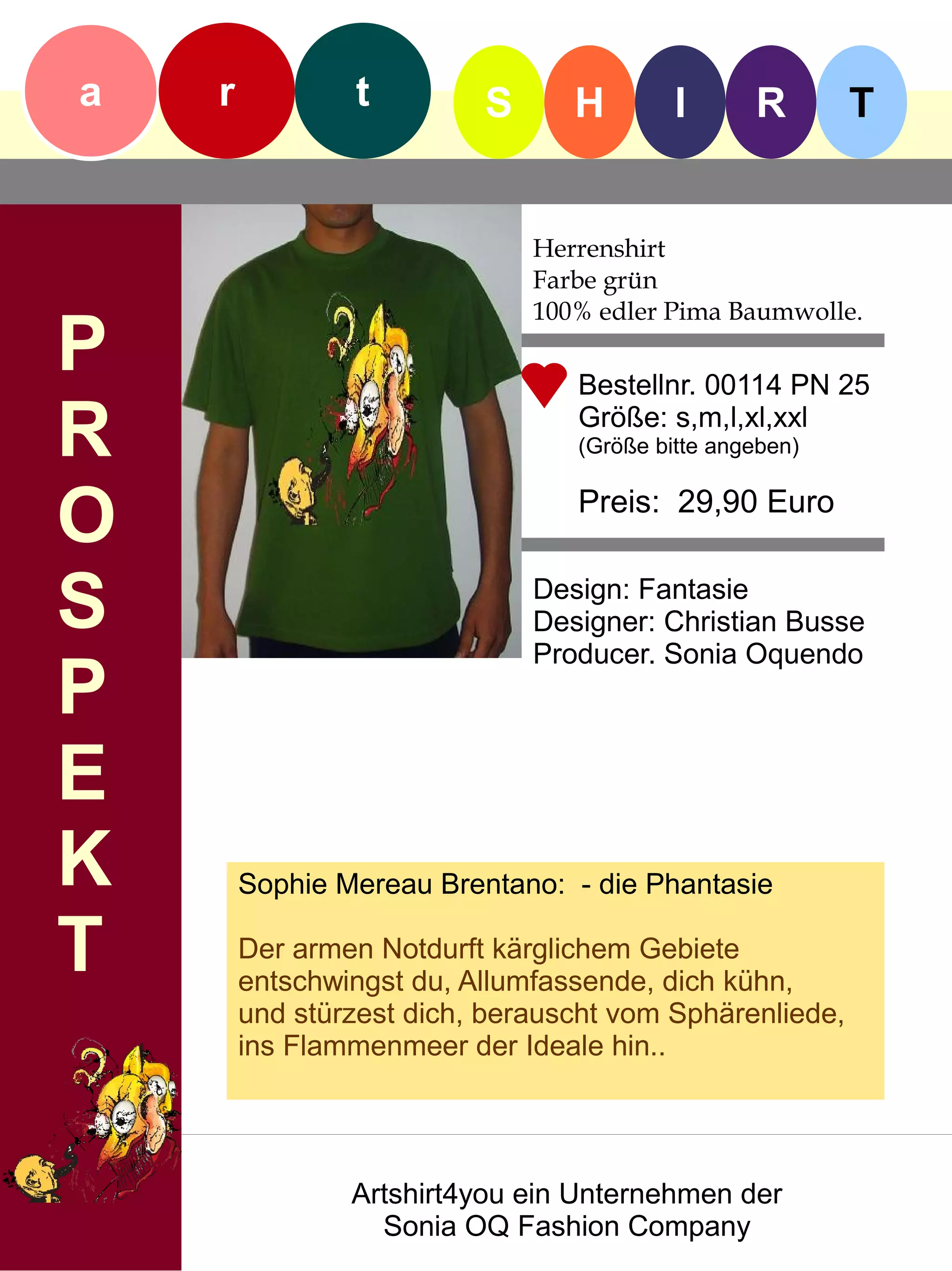 a   r           t         S      H        I      R       T


                              Herrenshirt
                              Farbe grün
                              100% edler Pima Baumwolle.
P                                Bestellnr. 00114 PN 25

R                                Größe: s,m,l,xl,xxl
                                 (Größe bitte angeben)


O                                Preis: 29,90 Euro


S                             Design: Fantasie
                              Designer: Christian Busse
                              Producer. Sonia Oquendo
P
E
K       Sophie Mereau Brentano: - die Phantasie

T       Der armen Notdurft kärglichem Gebiete
        entschwingst du, Allumfassende, dich kühn,
        und stürzest dich, berauscht vom Sphärenliede,
        ins Flammenmeer der Ideale hin..




                Artshirt4you ein Unternehmen der
                  Sonia OQ Fashion Company
 