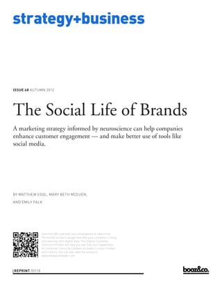 strategy+business



ISSUE 68 AUTUMN 2012




The Social Life of Brands
A marketing strategy informed by neuroscience can help companies
enhance customer engagement — and make better use of tools like
social media.




BY MATTHEW EGOL, MARY BETH MCEUEN,

AND EMILY FALK




                Scan this QR code with your smartphone to take a free
                10-minute survey to gauge how well your company is using
                and learning from digital data. This Digital Customer
                Centricity Profiler will help you see how your capabilities
                for customer centricity compare to leaders in your market
                and industry. You can also take the survey at
                www.beadigitalleader.com.




REPRINT 00118
 