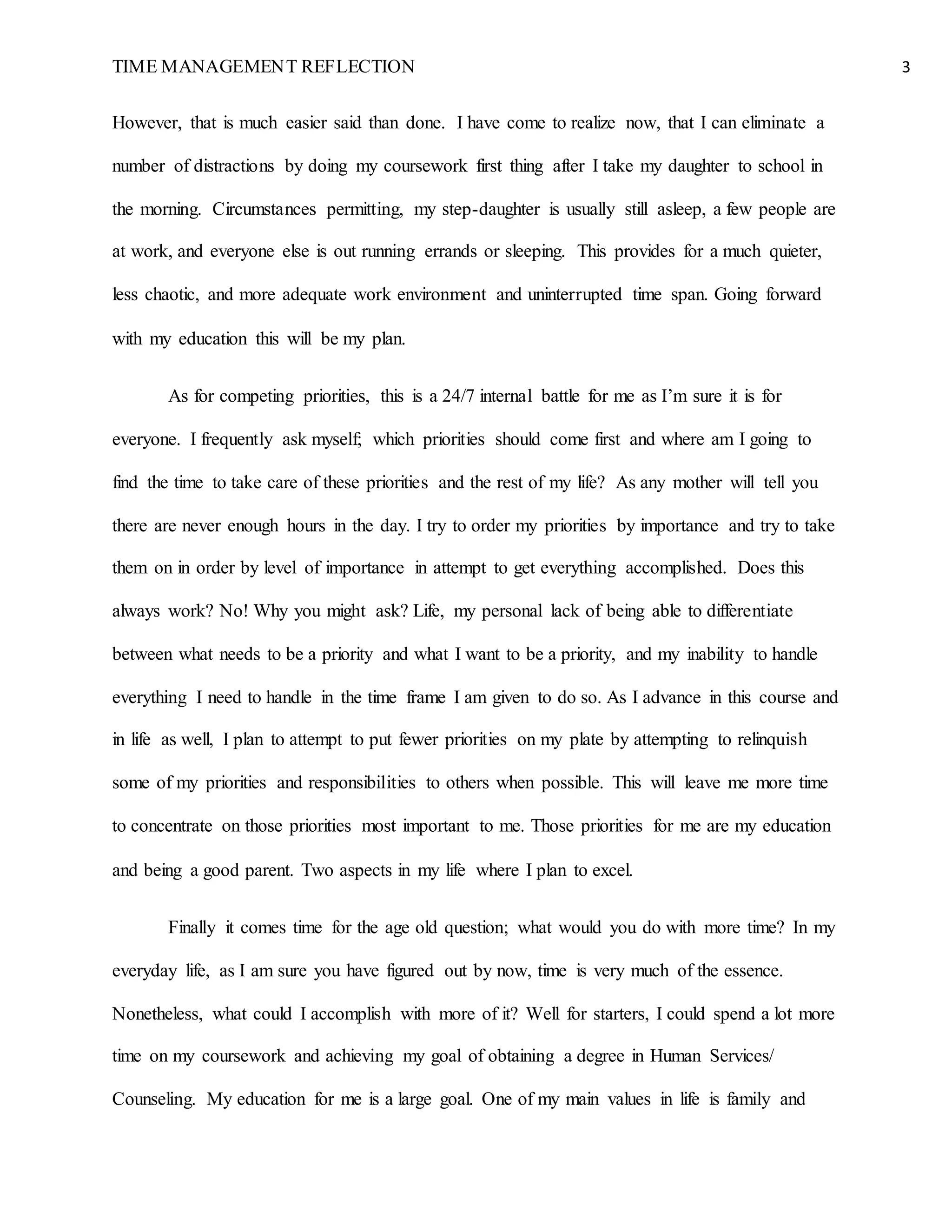 TIME MANAGEMENT REFLECTION 3
However, that is much easier said than done. I have come to realize now, that I can eliminate a
number of distractions by doing my coursework first thing after I take my daughter to school in
the morning. Circumstances permitting, my step-daughter is usually still asleep, a few people are
at work, and everyone else is out running errands or sleeping. This provides for a much quieter,
less chaotic, and more adequate work environment and uninterrupted time span. Going forward
with my education this will be my plan.
As for competing priorities, this is a 24/7 internal battle for me as I’m sure it is for
everyone. I frequently ask myself; which priorities should come first and where am I going to
find the time to take care of these priorities and the rest of my life? As any mother will tell you
there are never enough hours in the day. I try to order my priorities by importance and try to take
them on in order by level of importance in attempt to get everything accomplished. Does this
always work? No! Why you might ask? Life, my personal lack of being able to differentiate
between what needs to be a priority and what I want to be a priority, and my inability to handle
everything I need to handle in the time frame I am given to do so. As I advance in this course and
in life as well, I plan to attempt to put fewer priorities on my plate by attempting to relinquish
some of my priorities and responsibilities to others when possible. This will leave me more time
to concentrate on those priorities most important to me. Those priorities for me are my education
and being a good parent. Two aspects in my life where I plan to excel.
Finally it comes time for the age old question; what would you do with more time? In my
everyday life, as I am sure you have figured out by now, time is very much of the essence.
Nonetheless, what could I accomplish with more of it? Well for starters, I could spend a lot more
time on my coursework and achieving my goal of obtaining a degree in Human Services/
Counseling. My education for me is a large goal. One of my main values in life is family and
 