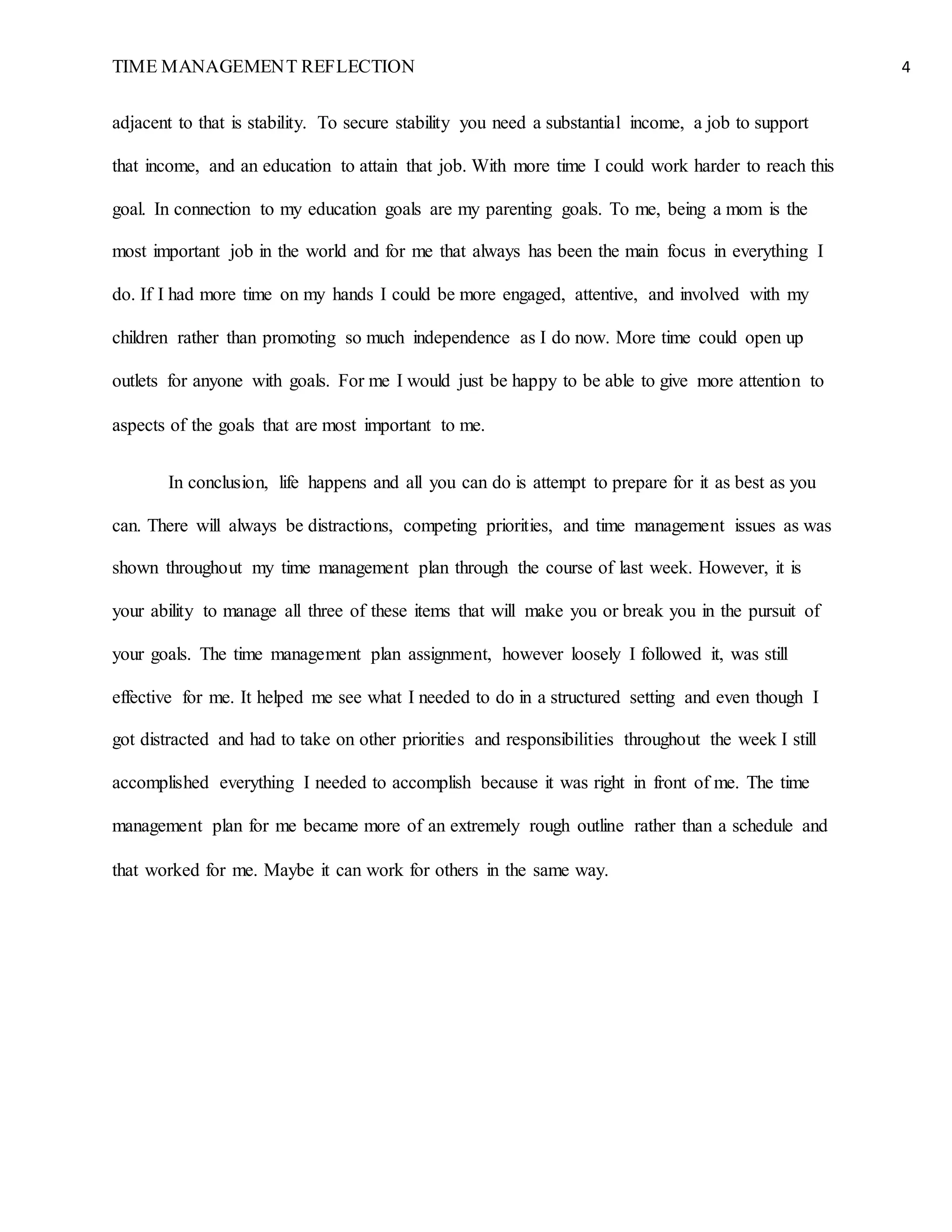TIME MANAGEMENT REFLECTION 4
adjacent to that is stability. To secure stability you need a substantial income, a job to support
that income, and an education to attain that job. With more time I could work harder to reach this
goal. In connection to my education goals are my parenting goals. To me, being a mom is the
most important job in the world and for me that always has been the main focus in everything I
do. If I had more time on my hands I could be more engaged, attentive, and involved with my
children rather than promoting so much independence as I do now. More time could open up
outlets for anyone with goals. For me I would just be happy to be able to give more attention to
aspects of the goals that are most important to me.
In conclusion, life happens and all you can do is attempt to prepare for it as best as you
can. There will always be distractions, competing priorities, and time management issues as was
shown throughout my time management plan through the course of last week. However, it is
your ability to manage all three of these items that will make you or break you in the pursuit of
your goals. The time management plan assignment, however loosely I followed it, was still
effective for me. It helped me see what I needed to do in a structured setting and even though I
got distracted and had to take on other priorities and responsibilities throughout the week I still
accomplished everything I needed to accomplish because it was right in front of me. The time
management plan for me became more of an extremely rough outline rather than a schedule and
that worked for me. Maybe it can work for others in the same way.
 