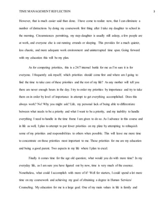 TIME MANAGEMENT REFLECTION 3
However, that is much easier said than done. I have come to realize now, that I can eliminate a
number of distractions by doing my coursework first thing after I take my daughter to school in
the morning. Circumstances permitting, my step-daughter is usually still asleep, a few people are
at work, and everyone else is out running errands or sleeping. This provides for a much quieter,
less chaotic, and more adequate work environment and uninterrupted time span. Going forward
with my education this will be my plan.
As for competing priorities, this is a 24/7 internal battle for me as I’m sure it is for
everyone. I frequently ask myself; which priorities should come first and where am I going to
find the time to take care of these priorities and the rest of my life? As any mother will tell you
there are never enough hours in the day. I try to order my priorities by importance and try to take
them on in order by level of importance in attempt to get everything accomplished. Does this
always work? No! Why you might ask? Life, my personal lack of being able to differentiate
between what needs to be a priority and what I want to be a priority, and my inability to handle
everything I need to handle in the time frame I am given to do so. As I advance in this course and
in life as well, I plan to attempt to put fewer priorities on my plate by attempting to relinquish
some of my priorities and responsibilities to others when possible. This will leave me more time
to concentrate on those priorities most important to me. Those priorities for me are my education
and being a good parent. Two aspects in my life where I plan to excel.
Finally it comes time for the age old question; what would you do with more time? In my
everyday life, as I am sure you have figured out by now, time is very much of the essence.
Nonetheless, what could I accomplish with more of it? Well for starters, I could spend a lot more
time on my coursework and achieving my goal of obtaining a degree in Human Services/
Counseling. My education for me is a large goal. One of my main values in life is family and
 