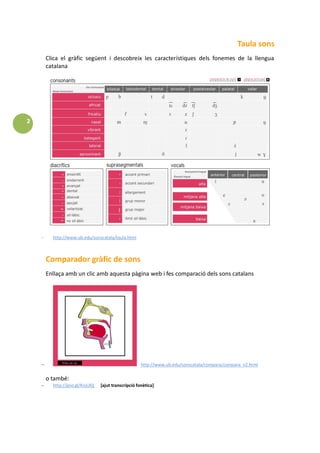2
Taula sons
Clica el gràfic següent i descobreix les característiques dels fonemes de la llengua
catalana
http://www.ub.edu/sonscatala/taula.html
Comparador gràfic de sons
Enllaça amb un clic amb aquesta pàgina web i fes comparació dels sons catalans
http://www.ub.edu/sonscatala/compara/compara_v2.html
o també:
http://goo.gl/KnjUlQ [ajut transcripció fonètica]
 