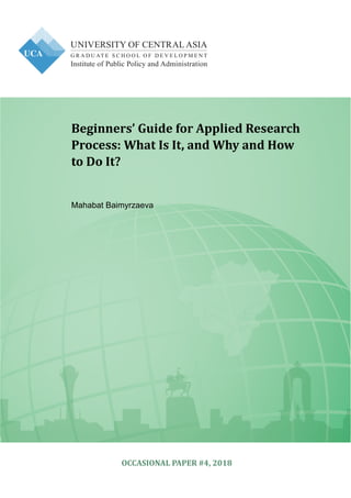 Institute of Public Policy and Administration
Beginners’ Guide for Applied Research
Process: What Is It, and Why and How
to Do It?
Mahabat Baimyrzaeva
OCCASIONAL PAPER #4, 2018
 