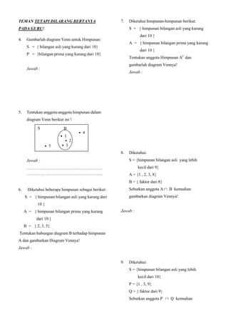 TEMAN TETAPI DILARANG BERTANYA                        7.       Diketahui himpunan-himpunan berikut:
PADA GURU!                                                     S = { himpunan bilangan asli yang kurang
                                                                     dari 10 }
4.    Gambarlah diagram Venn untuk Himpunan:
                                                               A = { himpunan bilangan prima yang kurang
      S = { bilangan asli yang kurang dari 10}
                                                                     dari 10 }
      P = {bilangan prima yang kurang dari 10}
                                                               Tentukan anggota Himpunan AC dan
                                                               gambarlah diagram Vennya!
      Jawab :
                                                               Jawab :
        S         • 9      P

            • 4           • 5 • 7                              AC = {1,4,6,8,9,10}
        • 10 • 6             • 2
                           • 3    •8
            • 1                                                     S         • 9      A

                                                                       • 4           • 5 • 7
5.    Tentukan anggota-anggota himpunan dalam                      • 10 • 6             • 2
                                                                                      • 3    •8
      diagram Venn berikut ini !                                       • 1

              S                 B                              Ket, himpunan AC dinyatakan dengan dae rah
                                        • 4                    yang berwarna
                               • 1
                                  • 2
                    • 5         • 3
                                                      8.       Diketahui:
      Jawab :                                                  S = {himpunan bilangan asli yang lebih
      ………………………………………………
      S = { 1.2.3.4.5}                                              kecil dari 9}
      ………………………………………………
      P = {1,2,3}                                              A = {1 , 2, 3, 8}
                                                               B = { faktor dari 8}
6.     Diketahui beberapa himpunan sebagai berikut:            Sebutkan anggota A  B kemudian
     S = { himpunan bilangan asli yang kurang dari             gambarkan diagram Vennya!
              10 }
     A = { himpunan bilangan prima yang kurang        Jawab :
             dari 10 }                                A  B = {1, 2, 8}
     B = { 2, 3, 5}
                                                           S              A             B         6
Tentukan hubungan diagram B terhadap himpunan
                                                                                  2
A dan gambarkan Diagram Vennya!                             7       3                     4
                                                                                  8
Jawab :
                                                                                  1
                                                            5
B adalah himpunan bagian dari A atau dinyatakan
dengan A  B. Gambar diagram Vennya                   9.       Diketahui:
                                                               S = {himpunan bilangan asli yang lebih
                                  A
         S        • 9
                            B                                       kecil dari 10}
        • 6• 4            • 5
                             • 2 • 7                           P = {1 , 3, 9}
       • 10                                   •8
                           • 3                                 Q = { faktor dari 9}
              • 1
                                                               Sebutkan anggota P  Q kemudian
 
