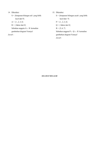 14. Diketahui:                                           15. Diketahui:
      S = {himpunan bilangan asli yang lebih                 S = {himpunan bilangan cacah yang lebih
           kecil dari 9}                                            kecil dari 9}
      A = {1 , 2, 3, 8}                                      P = {1 , 2, 3, 8}
      B = { faktor dari 8}                                   Q = { faktor dari 8}
      Sebutkan anggota A  B kemudian                        R = {2, 6, 7}
      gambarkan diagram Vennya!                              Sebutkan anggota P  Q  R kemudian
Jawab :                                                      gambarkan diagram Vennya!
A  B = {1, 2, 3. 4, 8}                                      Jawab :
                                                                 P  Q  R = { 1, 2, 3, 4, 6, 7, 8}
  S              A           B      6
                      2
   7       3                4                                   S                   R
                      8
                                                                                                     0
   5                 1                                                             7  6

                                                                                      2
Daerah A  B diwarnai biru.                                         5      3                 4
                                                                                      8
                                                                                      1

                                                                              P               Q

                                                                 Daerah P  Q  R diwarnai biru.


                                               SELAMAT BELAJAR
 