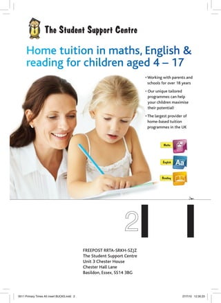 • Working with parents and
schools for over 18 years
• Our unique tailored
programmes can help
your children maximise
their potential!
• The largest provider of
home-based tuition
programmes in the UK
FREEPOST RRTA-SRKH-SZJZ
The Student Support Centre
Unit 3 Chester House
Chester Hall Lane
Basildon, Essex, SS14 3BG
0011 Primary Times A5 insert BUCKS.indd 2 27/7/10 12:35:23
 