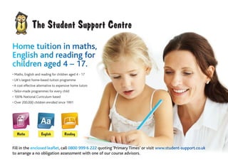 • Maths, English and reading for children aged 4 - 17
• UK’s largest home-based tuition programme
• A cost effective alternative to expensive home tutors
• Tailor-made programmes for every child
• 100% National Curriculum based
• Over 200,000 children enrolled since 1991
Fill in the enclosed leaflet, call 0800 999 6 222 quoting ‘Primary Times’ or visit www.student-support.co.uk
to arrange a no obligation assessment with one of our course advisors.
Home tuition in maths,
English and reading for
children aged 4 – 17.
 