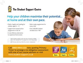 Call 0800 999 6 222 now, quoting ‘Primary
Times’ to arrange a no obligation assessment
with one of our course advisors or visit
www.student-support.co.uk
• Maths, English and reading for
children aged 4 – 17
• Largest home-based tuition
programme in the UK
• A cost effective alternative
to expensive home tutors
• Tailor-made programmes for
every child
• Over 200,000 children
enrolled since 1991
Help yoourr chhildreen maaximisse ttheeir pootenntial……
at hhoome aaandd aat ttheeir oowwn ppacee.
Not all children progress at the same rate. Sometimes children
need a little helping hand.This programme is that helping hand.
John Thomson, B.Ed Hons, M.Ed, M.Sc, D.A.S.E., Headteacher
Untitled-1 2 2/8/10 09:55:14
 