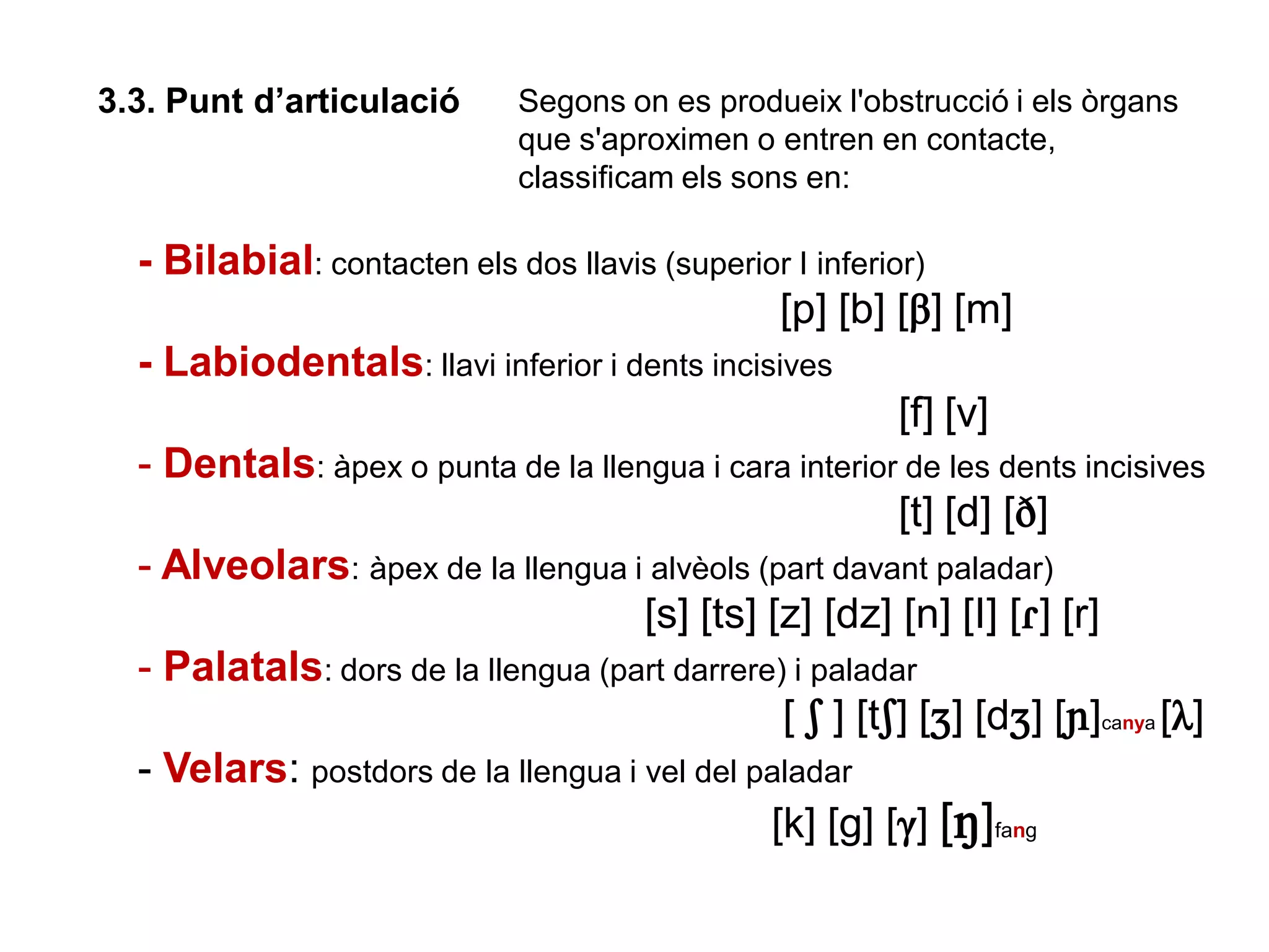 3.3. Punt d’articulació Segons on es produeix l'obstrucció i els òrgans
que s'aproximen o entren en contacte,
classificam els sons en:
- Bilabial: contacten els dos llavis (superior I inferior)
[p] [b] [B] [m]
- Labiodentals: llavi inferior i dents incisives
[f] [v]
- Dentals: àpex o punta de la llengua i cara interior de les dents incisives
[t] [d] [D]
- Alveolars: àpex de la llengua i alvèols (part davant paladar)
[s] [ts] [z] [dz] [n] [I] [ò] [r]
- Palatals: dors de la llengua (part darrere) i paladar
[ S ] [tS] [J] [dJ] [N]canya [L]
- Velars: postdors de la llengua i vel del paladar
[k] [g] [G] [M]fang
 