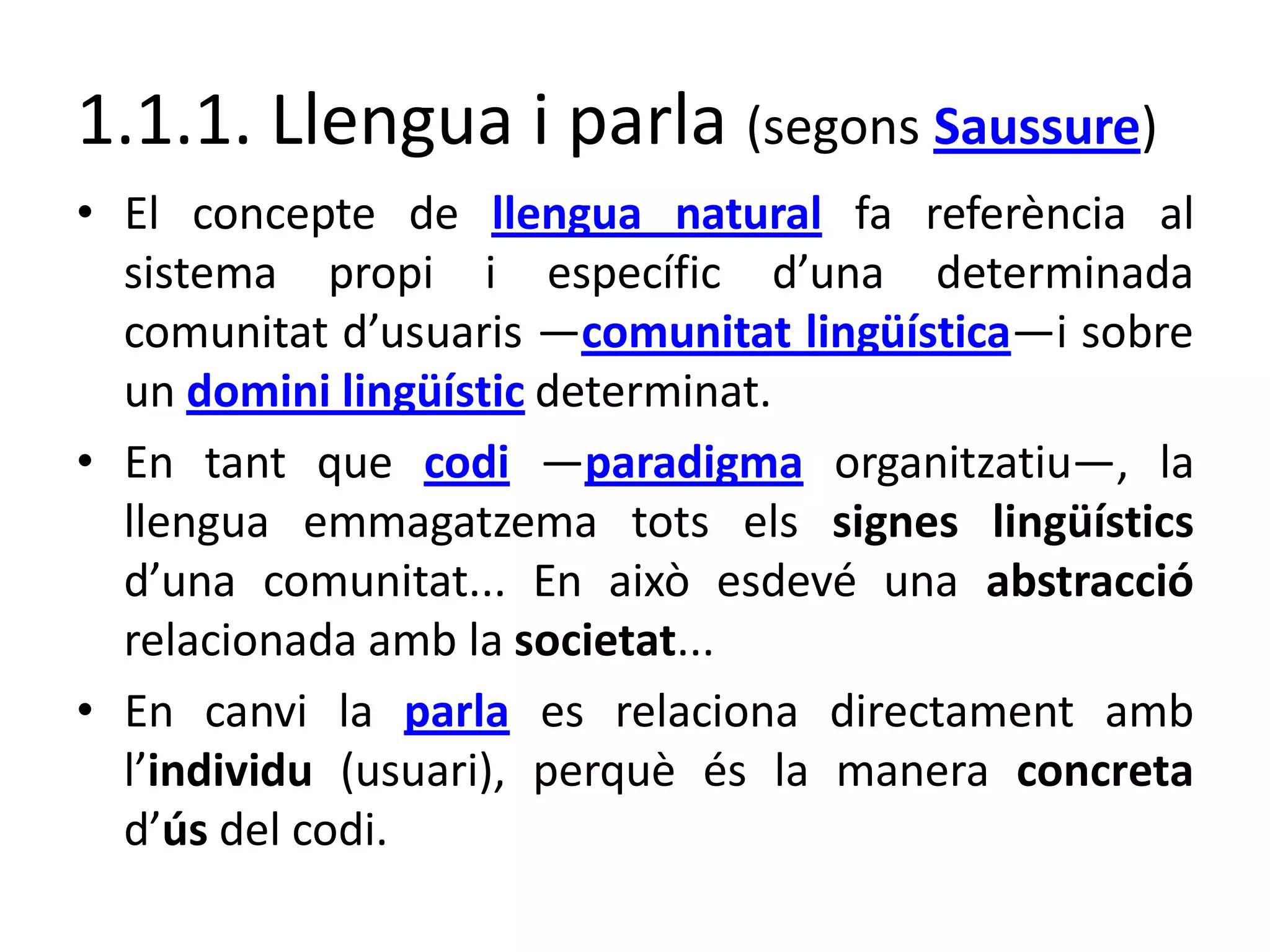 1.1.1. Llengua i parla (segons Saussure)
• El concepte de llengua natural fa referència al
sistema propi i específic d’una determinada
comunitat d’usuaris ―comunitat lingüística―i sobre
un domini lingüístic determinat.
• En tant que codi ―paradigma organitzatiu―, la
llengua emmagatzema tots els signes lingüístics
d’una comunitat... En això esdevé una abstracció
relacionada amb la societat...
• En canvi la parla es relaciona directament amb
l’individu (usuari), perquè és la manera concreta
d’ús del codi.
 