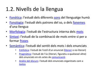 1.2. Nivells de la llengua
• Fonètica: l'estudi dels diferents sons del llenguatge humà
• Fonologia: l'estudi dels patrons...