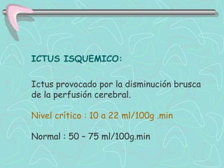 ICTUS ISQUEMICO:

Ictus provocado por la disminución brusca
de la perfusión cerebral.

Nivel crítico : 10 a 22 ml/100g .min

Normal : 50 – 75 ml/100g.min
 