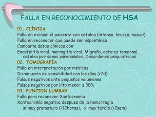 FALLA EN RECONOCIMIENTO DE HSA
01. CLÍNICA
Falla en evaluar el paciente con cefalea (intensa, brusca,inusual)
Falla en reconocer que puede ser espontánea
Comparte datos clinicos con:
Encefalitis viral, meningitis viral, Migraña, cefalea tensional,
   cefalea por senos paranasales, Desordenes psiquiatricos
02. TOMOGRAFÍA
Falla en interpretación por médicos
Disminución de sensibilidad con los días (>7d)
Falsos negativos ante pequeños volumenes
Falsos negativos por Hto menor a 30%
03. PUNCION LUMBAR
Falla para reconocer Xantocromía
Xantocromía negativa despues de la hemorragia
   si muy prematuro (<12horas), o muy tardío (>2sem)
 