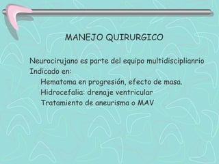 MANEJO QUIRURGICO

Neurocirujano es parte del equipo multidisciplianrio
Indicado en:
   Hematoma en progresión, efecto de masa.
   Hidrocefalia: drenaje ventricular
   Tratamiento de aneurisma o MAV
 