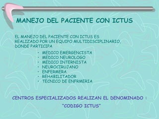 MANEJO DEL PACIENTE CON ICTUS

EL MANEJO DEL PACIENTE CON ICTUS ES
REALIZADO POR UN EQUIPO MULTIDISCIPLINARIO,
DONDE PARTICIPA
         •   MEDICO EMERGENCISTA
         •   MEDICO NEUROLOGO
         •   MEDICO INTERNISTA
         •   NEUROCIRUJANO
         •   ENFERMERA
         •   REHABILITADOR
         •   TECNICO DE ENFRMERIA



CENTROS ESPECIALIZADOS REALIZAN EL DENOMINADO :
                    “CODIGO ICTUS”
 
