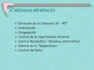 A. MEDIDAS GENERALES


     Elevación de la Cabecera 30 – 45º
     Hidratación
     Oxigenación
     Control de la Hipertensión Arterial
     Control Metabólico : Glicemia, electrolitos
     Control de la Temperatura
     Control del Dolor
 