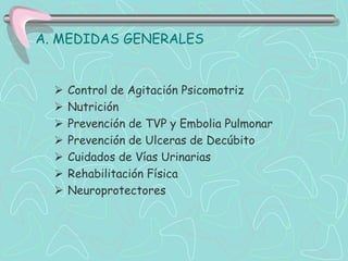 A. MEDIDAS GENERALES


     Control de Agitación Psicomotriz
     Nutrición
     Prevención de TVP y Embolia Pulmonar
     Prevención de Ulceras de Decúbito
     Cuidados de Vías Urinarias
     Rehabilitación Física
     Neuroprotectores
 