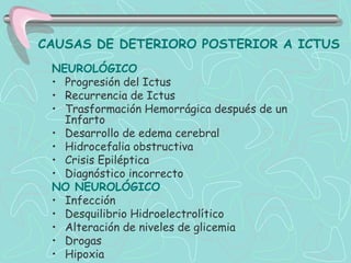 CAUSAS DE DETERIORO POSTERIOR A ICTUS
 NEUROLÓGICO
 • Progresión del Ictus
 • Recurrencia de Ictus
 • Trasformación Hemorrágica después de un
   Infarto
 • Desarrollo de edema cerebral
 • Hidrocefalia obstructiva
 • Crisis Epiléptica
 • Diagnóstico incorrecto
 NO NEUROLÓGICO
 • Infección
 • Desquilibrio Hidroelectrolítico
 • Alteración de niveles de glicemia
 • Drogas
 • Hipoxia
 