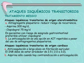 ATAQUES ISQUÉMICOS TRANSITORIOS
TRATAMIENTO MEDICO
Ataques isquémicos transitorios de origen aterotrombótico
 a. Antiagregante plaquetario: reducir riesgo de recurrencia.
- Aspirina 300 mg/d,
- Clopidogrel 75 mg/d
 En pacientes con riesgo de sangrado gastrointestinal
 preferible utilizar clopidogrel
 b. La anticoagulación es una opción en AIT repetidos a pesar
 del uso de antiagregantes plaquetarios.
Ataques isquémicos transitorios de origen cardiaco
a. Anticoagulación a largo plazo en fibrilación auricular.
 El INR debe de estar alrededor de 2.5 ( 2.0 a 3.0).
b. Aspirina sólo cuando hay contraindicación a anticoagulación.
 