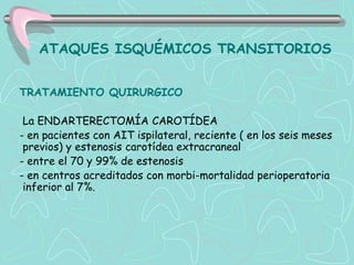 ATAQUES ISQUÉMICOS TRANSITORIOS


TRATAMIENTO QUIRURGICO

 La ENDARTERECTOMÍA CAROTÍDEA
- en pacientes con AIT ispilateral, reciente ( en los seis meses
 previos) y estenosis carotídea extracraneal
- entre el 70 y 99% de estenosis
- en centros acreditados con morbi-mortalidad perioperatoria
 inferior al 7%.
 