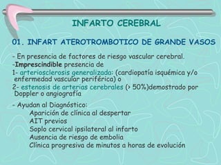 INFARTO CEREBRAL

01. INFART ATEROTROMBOTICO DE GRANDE VASOS
- En presencia de factores de riesgo vascular cerebral.
-Imprescindible presencia de
1- arteriosclerosis generalizada: (cardiopatía isquémica y/o
 enfermedad vascular periférica) o
2- estenosis de arterias cerebrales (> 50%)demostrado por
 Doppler o angiografía
- Ayudan al Diagnóstico:
     Aparición de clínica al despertar
     AIT previos
     Soplo cervical ipsilateral al infarto
     Ausencia de riesgo de embolia
     Clínica progresiva de minutos a horas de evolución
 