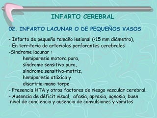INFARTO CEREBRAL
02. INFARTO LACUNAR O DE PEQUEÑOS VASOS
- Infarto de pequeño tamaño lesional (<15 mm diámetro),
- En territorio de arteriolas perforantes cerebrales
-Síndrome lacunar :
       hemiparesia motora pura,
       síndrome sensitivo puro,
       síndrome sensitivo-motriz,
       hemiparesia atáxica y
       disartria-mano torpe
- Presencia HTA y otros factores de riesgo vascular cerebral.
- Ausencia de déficit visual, afasia, apraxia, agnosia, buen
 nivel de conciencia y ausencia de convulsiones y vómitos
 