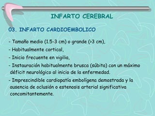 INFARTO CEREBRAL

03. INFARTO CARDIOEMBOLICO

- Tamaño medio (1.5-3 cm) o grande (>3 cm),
- Habitualmente cortical,
- Inicio frecuente en vigilia,
- Instauración habitualmente brusca (súbita) con un máximo
 déficit neurológico al inicio de la enfermedad.
- Imprescindible cardiopatía embolígena demostrada y la
 ausencia de oclusión o estenosis arterial significativa
 concomitantemente.
 