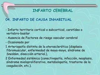 INFARTO CEREBRAL

04. INFARTO DE CAUSA INHABITUAL


- Infarto territorio cortical o subcortical, carotídeo o
 vertebro-basilar
- Ausencia de Factores de riesgo vascular cerebral
- Ocasionado por
1 Arteriopatía distinta de la aterosclerótica (displasia
 fibromuscular, enfermedad de moya-moya, síndrome de
 Sneddon, disección arterial.),
2 Enfermedad sistémica (conectivopatía, infección, neoplasia,
 síndrome mieloproliferativo, metabolopatía, trastorno de la
 coagulación, etc.).
 