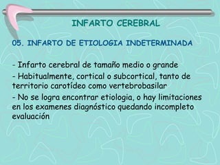 INFARTO CEREBRAL

05. INFARTO DE ETIOLOGIA INDETERMINADA

- Infarto cerebral de tamaño medio o grande
- Habitualmente, cortical o subcortical, tanto de
territorio carotídeo como vertebrobasilar
- No se logra encontrar etiologia, o hay limitaciones
en los examenes diagnóstico quedando incompleto
evaluación
 