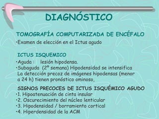 DIAGNÓSTICO
TOMOGRAFÍA COMPUTARIZADA DE ENCÉFALO
•Examen de elección en el Ictus agudo

 ICTUS ISQUEMICO
•Aguda : lesión hipodensa.
•Subaguda (2º semana) Hipodensidad se intensifica
 La detección precoz de imágenes hipodensas (menor
 a 24 h) tienen pronóstico ominoso,
 SIGNOS PRECOCES DE ICTUS ISQUÉMICO AGUDO
•1. Hipoatenuación de cinta insular
•2. Oscurecimiento del núcleo lenticular
•3. Hipodensidad / borramiento cortical
•4. Hiperdensidad de la ACM
 