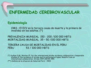 ENFERMEDAD CEREBROVASCULAR

Epidemiología
    OMS : El ECV es la tercera causa de muerte y la primera de
    invalidez en los adultos. (*)

PREVALENCIA MUNDIAL 150 - 200 /100 000 HBTS
MORTALIDAD MUNDIAL 35 – 50 /100 000 HBTS

TERCERA CAUSA DE MORTALIDAD EN EL PERU
PERU       53 / 100 000 HBTS

(*) Sudlow CLM, Warlow CP, for the international stroke incidence collaboration. Comparable
     studies of the incidence of stroke and its pathological types. Results from an
     international collaboration. Stroke 1997;28:491-499.
(**) Análisis de la situacion de Salud del Perú – 2003
 