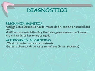 DIAGNÓSTICO

RESONANCIA MAGNETICA
•Útil en Ictus Isquémico Agudo, menor de 6h, con mejor sensibilidad
que TC
•RMN secuencia de Difusión y Perfusión, para menores de 3 horas
•No útil en Ictus hemorrágico agudo
ARTERIOGRAFÍA DE CAROTIDAS
•Técnica invasiva, con uso de contraste
•Detecta obstrucción de vasos sanguíneos (Ictus isquémico)
 