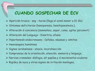 CUANDO SOSPECHAR DE ECV
 Aparición brusca : seg – horas (llega al acmé menor a 01 día)
 Síntomas deficitarios (hemiparesia, hemihipoestesia.),
 Alteración d conciencia (somnolenc, sopor, coma, agitac psicomot)
 Alteración del Lenguaje : Disartria, afasia
 Hipertensión endocraneana : Cefalea, náuseas y vómitos
 Hemianopsia homónima
 Signos cerebelosos : ataxia, incordinacción
 Compromiso de la orientación, atención, memoria y lenguaje,
 Nervios craneales: disfagia, alt pupilas,y d movimientos oculares
 Rigidez de nuca y otros signos de irritación meníngea,
 