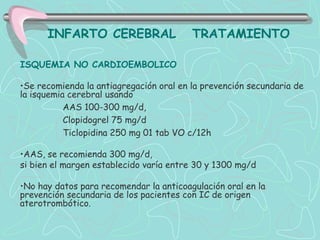 INFARTO CEREBRAL                   TRATAMIENTO

ISQUEMIA NO CARDIOEMBOLICO

•Se recomienda la antiagregación oral en la prevención secundaria de
la isquemia cerebral usando
           AAS 100-300 mg/d,
           Clopidogrel 75 mg/d
           Ticlopidina 250 mg 01 tab VO c/12h

•AAS, se recomienda 300 mg/d,
si bien el margen establecido varía entre 30 y 1300 mg/d

•No hay datos para recomendar la anticoagulación oral en la
prevención secundaria de los pacientes con IC de origen
aterotrombótico.
 