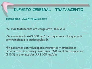 INFARTO CEREBRAL               TRATAMIENTO

ISQUEMIA CARDIOEMBOLICO


•Si FA: tratamiento anticoagulante, INR 2–3,

•Se recomienda AAS 300 mg/d. en aquellos en los que esté
contraindicada la anticoagulación

•En pacientes con valvulopatía reumática y embolismos
recurrentes se aconseja mantener INR en el límite superior
(2,5-3) ,o bien asociar AAS 100 mg/día.
 