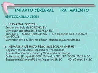INFARTO CEREBRAL                 TRATAMIENTO
ANTICOAGULACION

a. HEPARINA SODICA
•Iniciar con bolo de 80 UI/Kg EV
•Continuar con infusión 18 UI/Kg.h EV
•Infusión : 500cc Dextrosa 5% + 5cc Heparina Sód. 5 000/cc
(1cc=50UI)
•Controlar TPTa c/6h y modificar infusión según resultados

b. HEPARINA DE BAJO PESO MOLECULAR (HBPM)
•Segura y eficaz como Heparina no fraccionada
•Administración Subcutánea y Vida media mas larga
•Dalteparina (Fragmin®) 100 UI/Kg.do c/12h SC 5000 UI/12 h SC
•Enoxaparina(Clexane®) 1 mg/Kg.do c/12h SC      40, 60 mg/12 h SC
 