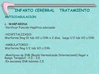 INFARTO CEREBRAL                TRATAMIENTO
ANTICOAGULACION

c. WARFARINA
•Verificar Función Hepática adecuada

•HOSPITALIZADO:
Warfarina 5mg 01 tab VO c/24h x 2 días, luego 1/2 tab VO c/24h

•AMBULATORIO :
Warfarina 5mg 1/2 tab VO c/24h

•Monitoreo de INR (Razón Normalizada Internacional) llegar a
Rango Terapéut : 2,0 - 3,0.
•En ancianos INR máximo 2,5.
 