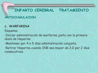 INFARTO CEREBRAL              TRATAMIENTO
ANTICOAGULACION

c. WARFARINA
Esquema:
•Iniciar administración de warfarina junto con la primera
dosis de Heparina
•Mantener por 4 a 5 días administración conjunta
•Retirar Heparina cuando INR sea mayor de 2,0 por 2 días
consecutivos.
 