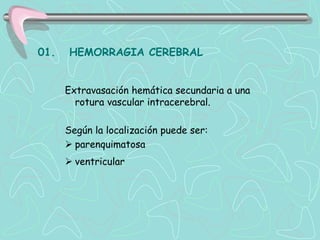 01.   HEMORRAGIA CEREBRAL


      Extravasación hemática secundaria a una
        rotura vascular intracerebral.

      Según la localización puede ser:
       parenquimatosa
       ventricular
 