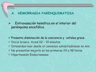 A. HEMORRAGIA PARENQUIMATOSA


     Extravasación hemática en el interior del
    parénquima encefálico.


 Presenta disminución de la conciencia y cefalea grave.
 Inicio brusco. Acmé 02 – 10 minutos
 Intensidad máx desde el comienzo estabilizándose en min.
 No presentan mejoría en las primeras 24 a 48 horas
 Hipertensión Endocraneana
 