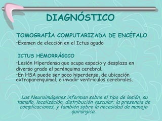 DIAGNÓSTICO
TOMOGRAFÍA COMPUTARIZADA DE ENCÉFALO
•Examen de elección en el Ictus agudo

 ICTUS HEMORRÁGICO
•Lesión Hiperdensa que ocupa espacio y desplaza en
diverso grado el parénquima cerebral.
•En HSA puede ser poco hiperdensa, de ubicación
extraparenquimal, e invadir ventrículos cerebrales.


  Las Neuroimágenes informan sobre el tipo de lesión, su
tamaño, localización, distribución vascular; la presencia de
 complicaciones, y también sobre la necesidad de manejo
                         quirúrgico.
 