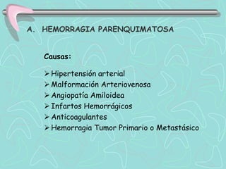 A. HEMORRAGIA PARENQUIMATOSA


   Causas:

    Hipertensión arterial
    Malformación Arteriovenosa
    Angiopatía Amiloidea
    Infartos Hemorrágicos
    Anticoagulantes
    Hemorragia Tumor Primario o Metastásico
 