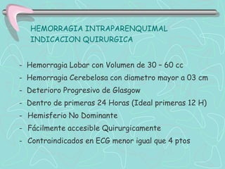 HEMORRAGIA INTRAPARENQUIMAL
   INDICACION QUIRURGICA


- Hemorragia Lobar con Volumen de 30 – 60 cc
- Hemorragia Cerebelosa con diametro mayor a 03 cm
- Deterioro Progresivo de Glasgow
- Dentro de primeras 24 Horas (Ideal primeras 12 H)
- Hemisferio No Dominante
- Fácilmente accesible Quirurgicamente
- Contraindicados en ECG menor igual que 4 ptos
 